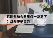 九游娱乐平台-瓦朗谢纳会与里尔一决高下：双方拼尽全力