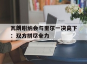 九游娱乐平台-瓦朗谢纳会与里尔一决高下：双方拼尽全力