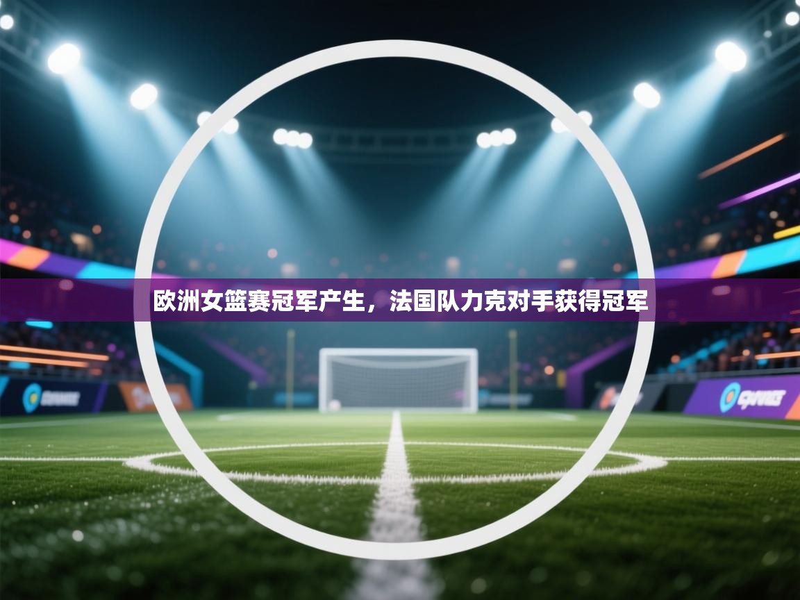 欧洲女篮赛冠军产生,法国队力克对手获得冠军 第2张